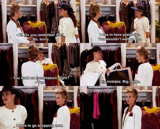 Shop person: “Hello, can I help you?”
Vivian: “I was in here yesterday, you wouldn’t wait on me.”
Shop person: “Oh.”
Vivian: “You people work on commission, right?”
Shop person: “Yeah.”
Vivian: “Big mistake. Big. Huge. I have to go shopping now.”